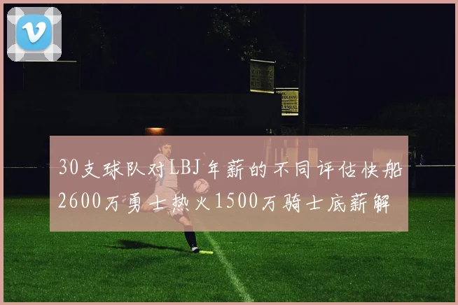 30支球队对LBJ年薪的不同评估快船2600万勇士热火1500万骑士底薪解析